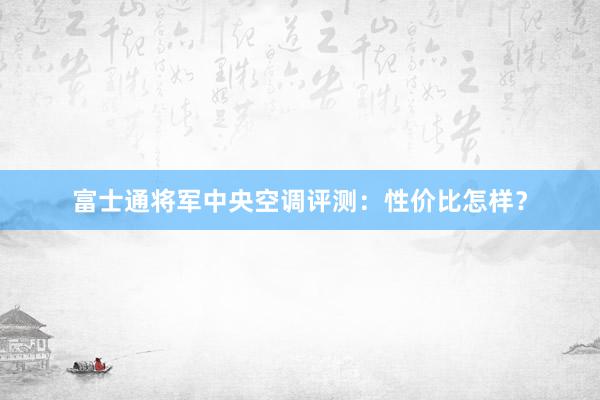 富士通将军中央空调评测：性价比怎样？