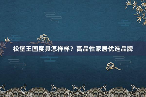 松堡王国度具怎样样？高品性家居优选品牌