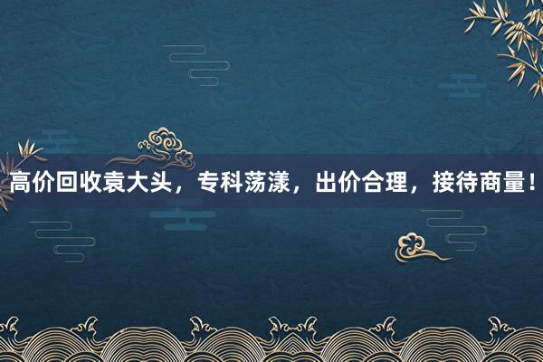 高价回收袁大头，专科荡漾，出价合理，接待商量！