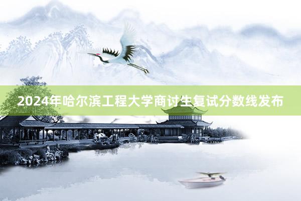 2024年哈尔滨工程大学商讨生复试分数线发布