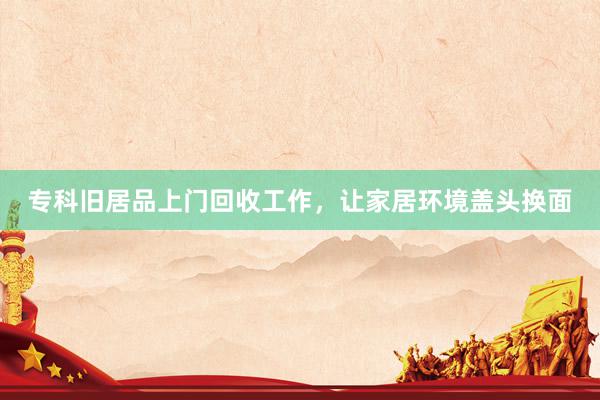 专科旧居品上门回收工作，让家居环境盖头换面