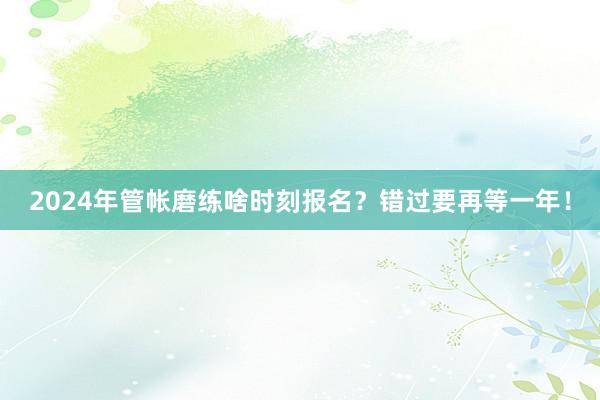 2024年管帐磨练啥时刻报名？错过要再等一年！