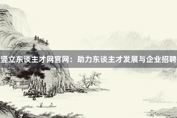 竖立东谈主才网官网：助力东谈主才发展与企业招聘